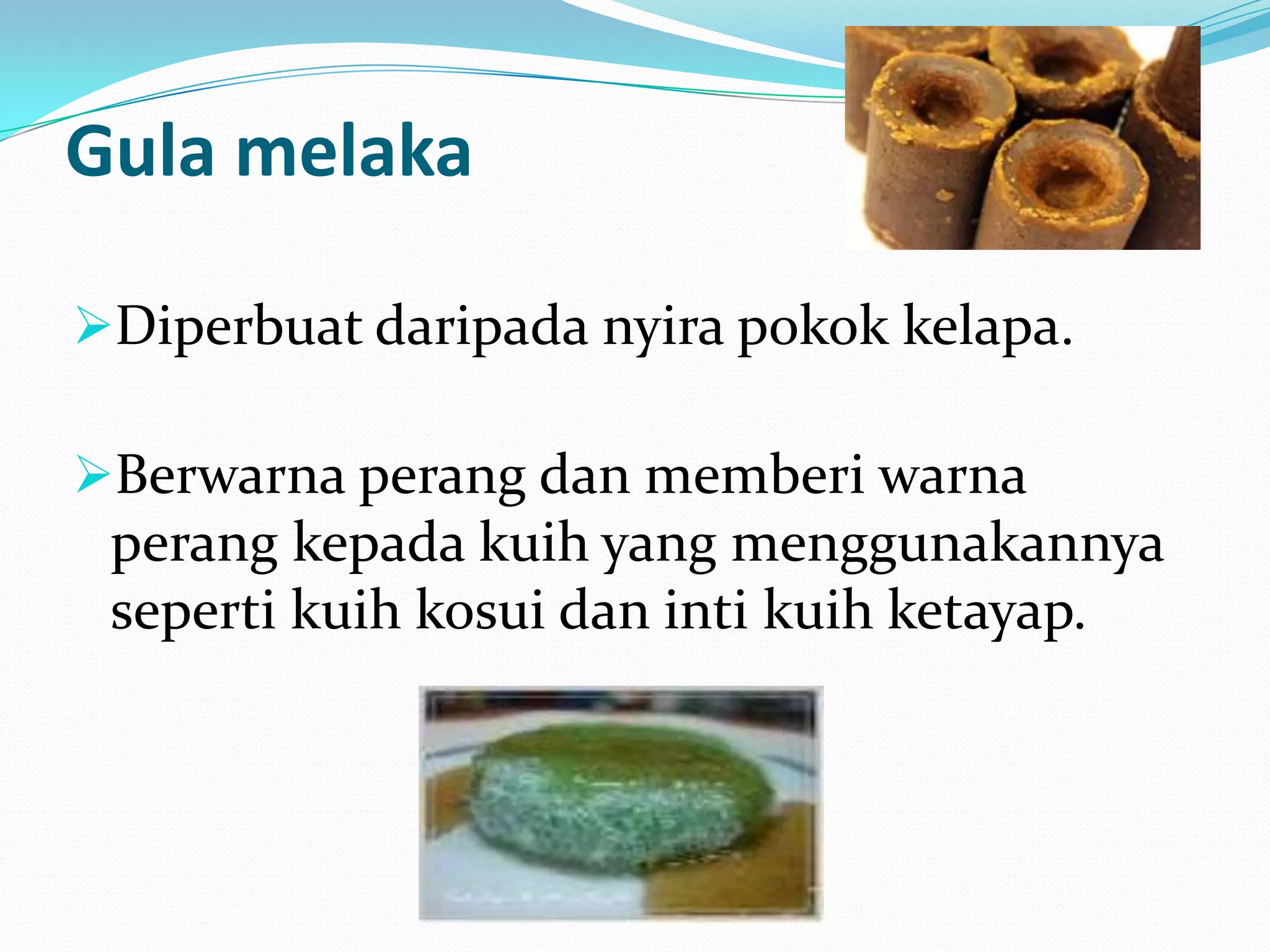 Gula melaka
Diperbuat daripada nyira pokok kelapa.
Berwarna perang dan memberi warna
perang kepada kuih yang menggunakannya
seperti kuih kosui dan inti kuih ketayap.
 