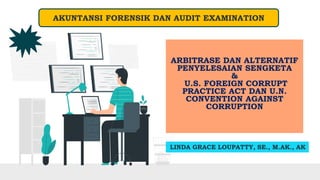 ARBITRASE DAN ALTERNATIF
PENYELESAIAN SENGKETA
&
U.S. FOREIGN CORRUPT
PRACTICE ACT DAN U.N.
CONVENTION AGAINST
CORRUPTION
LINDA GRACE LOUPATTY, SE., M.AK., AK
AKUNTANSI FORENSIK DAN AUDIT EXAMINATION
 