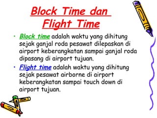 Block Time dan
       Flight Time
• Block time adalah waktu yang dihitung
  sejak ganjal roda pesawat dilepaskan di
  airport keberangkatan sampai ganjal roda
  dipasang di airport tujuan.
• Flight time adalah waktu yang dihitung
  sejak pesawat airborne di airport
  keberangkatan sampai touch down di
  airport tujuan.
 