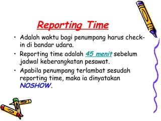 Reporting Time
• Adalah waktu bagi penumpang harus check-
  in di bandar udara.
• Reporting time adalah 45 menit sebelum
  jadwal keberangkatan pesawat.
• Apabila penumpang terlambat sesudah
  reporting time, maka ia dinyatakan
  NOSHOW.
 
