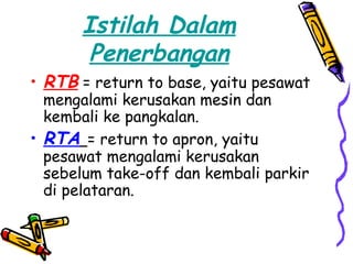 Istilah Dalam
       Penerbangan
• RTB = return to base, yaitu pesawat
  mengalami kerusakan mesin dan
  kembali ke pangkalan.
• RTA = return to apron, yaitu
  pesawat mengalami kerusakan
  sebelum take-off dan kembali parkir
  di pelataran.
 