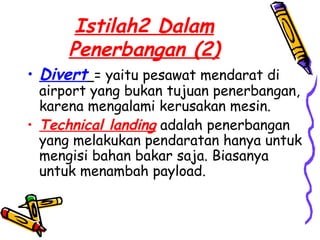 Istilah2 Dalam
      Penerbangan (2)
• Divert = yaitu pesawat mendarat di
  airport yang bukan tujuan penerbangan,
  karena mengalami kerusakan mesin.
• Technical landing adalah penerbangan
  yang melakukan pendaratan hanya untuk
  mengisi bahan bakar saja. Biasanya
  untuk menambah payload.
 