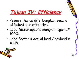 Tujuan IV: Efficiency
• Pesawat harus diterbangkan secara
  efficient dan effective.
• Load factor apabila mungkin, agar LF
  100%.
• Load Factor = actual load / payload x
  100%.


                                          15
 