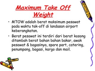 Maximum Take Off
         Weight
• MTOW adalah berat maksimum pesawat
  pada waktu tak-off di landasan airport
  keberangkatan.
• Berat pesawat ini terdiri dari berat kosong
  ditambah berat bahan bahan bakar, awak
  pesawat & bagasinya, spare part, catering,
  penumpang, bagasi, kargo dan mail.
 