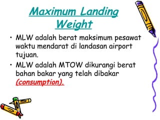 Maximum Landing
         Weight
• MLW adalah berat maksimum pesawat
  waktu mendarat di landasan airport
  tujuan.
• MLW adalah MTOW dikurangi berat
  bahan bakar yang telah dibakar
  (consumption).
 
