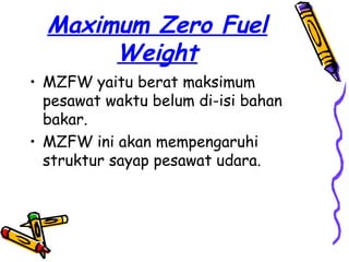 Maximum Zero Fuel
       Weight
• MZFW yaitu berat maksimum
  pesawat waktu belum di-isi bahan
  bakar.
• MZFW ini akan mempengaruhi
  struktur sayap pesawat udara.
 