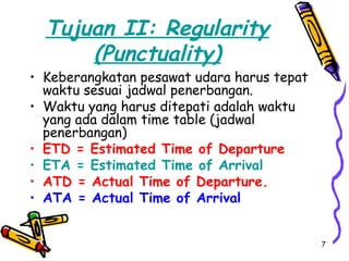 Tujuan II: Regularity
      (Punctuality)
• Keberangkatan pesawat udara harus tepat
  waktu sesuai jadwal penerbangan.
• Waktu yang harus ditepati adalah waktu
  yang ada dalam time table (jadwal
  penerbangan)
• ETD = Estimated Time of Departure
• ETA = Estimated Time of Arrival
• ATD = Actual Time of Departure.
• ATA = Actual Time of Arrival


                                            7
 