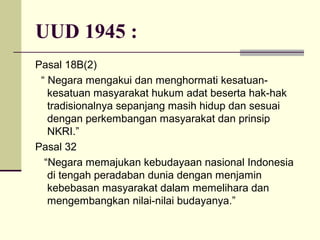 UUD 1945 :
Pasal 18B(2)
“ Negara mengakui dan menghormati kesatuan-
kesatuan masyarakat hukum adat beserta hak-hak
tradisionalnya sepanjang masih hidup dan sesuai
dengan perkembangan masyarakat dan prinsip
NKRI.”
Pasal 32
“Negara memajukan kebudayaan nasional Indonesia
di tengah peradaban dunia dengan menjamin
kebebasan masyarakat dalam memelihara dan
mengembangkan nilai-nilai budayanya.”
 