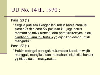 UU No. 14 th. 1970 :
Pasal 23 (1)
“ Segala putusan Pengadilan selain harus memuat
alasan2x dan dasar2x putusan itu, juga harus
memuat pasal2x tertentu dari peraturan2x ybs. atau
sumber hukum tak tertulis yg dijadikan dasar untuk
mengadili.”
Pasal 27 (1)
“ Hakim sebagai penegak hukum dan keadilan wajib
menggali, mengikuti dan memahami nilai-nilai hukum
yg hidup dalam masyarakat.”
 