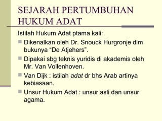 SEJARAH PERTUMBUHAN
HUKUM ADAT
Istilah Hukum Adat ptama kali:
 Dikenalkan oleh Dr. Snouck Hurgronje dlm
bukunya “De Atjehers”.
 Dipakai sbg teknis yuridis di akademis oleh
Mr. Van Vollenhoven.
 Van Dijk : istilah adat dr bhs Arab artinya
kebiasaan.
 Unsur Hukum Adat : unsur asli dan unsur
agama.
 