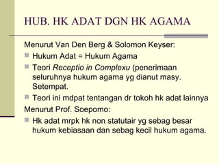 HUB. HK ADAT DGN HK AGAMA
Menurut Van Den Berg & Solomon Keyser:
 Hukum Adat = Hukum Agama
 Teori Receptio in Complexu (penerimaan
seluruhnya hukum agama yg dianut masy.
Setempat.
 Teori ini mdpat tentangan dr tokoh hk adat lainnya
Menurut Prof. Soepomo:
 Hk adat mrpk hk non statutair yg sebag besar
hukum kebiasaan dan sebag kecil hukum agama.
 