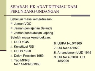 SEJARAH HK ADAT DITINJAU DARI
PERUNDANG-UNDANGAN
Sebelum masa kemerdekaan:
 Jaman VOC
 Jaman penjajahan Belanda
 Jaman pendudukan Jepang
Setelah masa kemerdekaan:
1. UUD 1945
2. Konstitusi RIS
3. UUDS 1950
4. Dekrit Presiden 1959
5. Tap MPRS
No.11/MPRS/1960
6. UUPA No.5/1960
7. UU No.14/1970
8. Amandemen UUD 1945
9. UU No.4 /2004; UU
48/2009
 