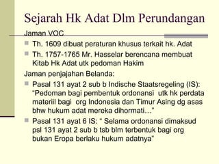 Sejarah Hk Adat Dlm Perundangan
Jaman VOC
 Th. 1609 dibuat peraturan khusus terkait hk. Adat
 Th. 1757-1765 Mr. Hasselar berencana membuat
Kitab Hk Adat utk pedoman Hakim
Jaman penjajahan Belanda:
 Pasal 131 ayat 2 sub b Indische Staatsregeling (IS):
“Pedoman bagi pembentuk ordonansi utk hk perdata
materiil bagi org Indonesia dan Timur Asing dg asas
bhw hukum adat mereka dihormati…”
 Pasal 131 ayat 6 IS: “ Selama ordonansi dimaksud
psl 131 ayat 2 sub b tsb blm terbentuk bagi org
bukan Eropa berlaku hukum adatnya”
 