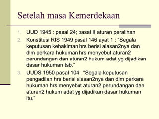 Setelah masa Kemerdekaan
1. UUD 1945 : pasal 24; pasal II aturan peralihan
2. Konstitusi RIS 1949 pasal 146 ayat 1 : “Segala
keputusan kehakiman hrs berisi alasan2nya dan
dlm perkara hukuman hrs menyebut aturan2
perundangan dan aturan2 hukum adat yg dijadikan
dasar hukuman tsb.”
3. UUDS 1950 pasal 104 : “Segala keputusan
pengadilan hrs berisi alasan2nya dan dlm perkara
hukuman hrs menyebut aturan2 perundangan dan
aturan2 hukum adat yg dijadikan dasar hukuman
itu.”
 
