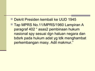  Dekrit Presiden kembali ke UUD 1945
 Tap MPRS No.11/MPRS/1960 Lampiran A
paragraf 402 “ asas2 pembinaan hukum
nasional spy sesuai dgn haluan negara dan
bdsrk pada hukum adat yg tdk menghambat
perkembangan masy. Adil makmur.”
 