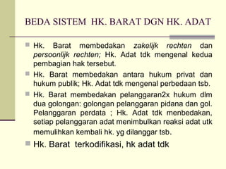 BEDA SISTEM HK. BARAT DGN HK. ADAT
 Hk. Barat membedakan zakelijk rechten dan
persoonlijk rechten; Hk. Adat tdk mengenal kedua
pembagian hak tersebut.
 Hk. Barat membedakan antara hukum privat dan
hukum publik; Hk. Adat tdk mengenal perbedaan tsb.
 Hk. Barat membedakan pelanggaran2x hukum dlm
dua golongan: golongan pelanggaran pidana dan gol.
Pelanggaran perdata ; Hk. Adat tdk menbedakan,
setiap pelanggaran adat menimbulkan reaksi adat utk
memulihkan kembali hk. yg dilanggar tsb.
 Hk. Barat terkodifikasi, hk adat tdk
 