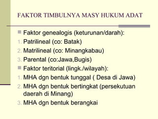 FAKTOR TIMBULNYA MASY HUKUM ADAT
 Faktor genealogis (keturunan/darah):
1. Patrilineal (co: Batak)
2. Matrilineal (co: Minangkabau)
3. Parental (co:Jawa,Bugis)
 Faktor teritorial (lingk./wilayah):
1. MHA dgn bentuk tunggal ( Desa di Jawa)
2. MHA dgn bentuk bertingkat (persekutuan
daerah di Minang)
3. MHA dgn bentuk berangkai
 