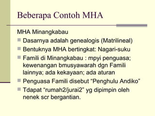 Beberapa Contoh MHA
MHA Minangkabau
 Dasarnya adalah genealogis (Matrilineal)
 Bentuknya MHA bertingkat: Nagari-suku
 Famili di Minangkabau : mpyi penguasa;
kewenangan bmusyawarah dgn Famili
lainnya; ada kekayaan; ada aturan
 Penguasa Famili disebut “Penghulu Andiko”
 Tdapat “rumah2/jurai2” yg dipimpin oleh
nenek scr bergantian.
 