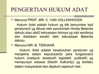 PENGERTIAN HUKUM ADAT
 Menurut PROF. MR. C. VAN VOLLENHOVEN
Hukum Adat adalah hukum yg tdk bersumber kpd
peraturan2 yg dibuat oleh pemerintah Hindia Belanda
dahulu atau alat2 kekuasaan lainnya yg mjd sendinya
dan diadakan sendiri oleh kekuasaan Belanda
dahulu.
 Menurut MR. B. TERHAAR
Hukum Adat adalah keseluruhan peraturan yg
menjelma dalam keputusan2x para fungsionaris
hukum (meliputi: eksekutif; legislatif; yudikatif) yg
mempunyai wibawa (Macth Authority) yg berlaku
dalam masyarakat dan dipatuhi sepenuh hati.
 