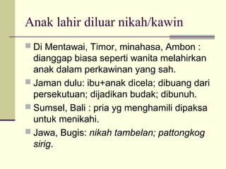 Anak lahir diluar nikah/kawin
 Di Mentawai, Timor, minahasa, Ambon :
dianggap biasa seperti wanita melahirkan
anak dalam perkawinan yang sah.
 Jaman dulu: ibu+anak dicela; dibuang dari
persekutuan; dijadikan budak; dibunuh.
 Sumsel, Bali : pria yg menghamili dipaksa
untuk menikahi.
 Jawa, Bugis: nikah tambelan; pattongkog
sirig.
 