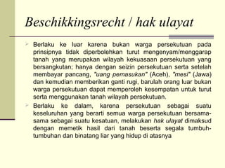 Beschikkingsrecht / hak ulayat
 Berlaku ke luar karena bukan warga persekutuan pada
prinsipnya tidak diperbolehkan turut mengenyam/menggarap
tanah yang merupakan wilayah kekuasaan persekutuan yang
bersangkutan; hanya dengan seizin persekutuan serta setelah
membayar pancang, "uang pemasukan" (Aceh), "mesi" (Jawa)
dan kemudian memberikan ganti rugi, barulah orang luar bukan
warga persekutuan dapat memperoleh kesempatan untuk turut
serta menggunakan tanah wilayah persekutuan.
 Berlaku ke dalam, karena persekutuan sebagai suatu
keseluruhan yang berarti semua warga persekutuan bersama-
sama sebagai suatu kesatuan, melakukan hak ulayat dimaksud
dengan memetik hasil dari tanah beserta segala tumbuh-
tumbuhan dan binatang liar yang hidup di atasnya
 