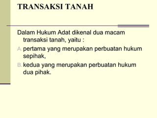 TRANSAKSI TANAH
Dalam Hukum Adat dikenal dua macam
transaksi tanah, yaitu :
A.pertama yang merupakan perbuatan hukum
sepihak,
B.kedua yang merupakan perbuatan hukum
dua pihak.
 