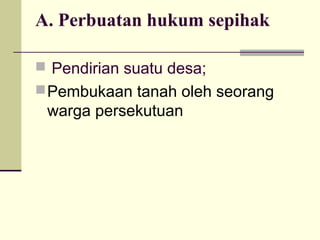 A. Perbuatan hukum sepihak
 Pendirian suatu desa;
Pembukaan tanah oleh seorang
warga persekutuan
 