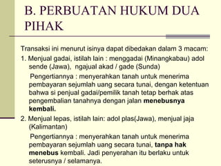 B. PERBUATAN HUKUM DUA
PIHAK
Transaksi ini menurut isinya dapat dibedakan dalam 3 macam:
1. Menjual gadai, istilah lain : menggadai (Minangkabau) adol
sende (Jawa), ngajual akad / gade (Sunda)
Pengertiannya : menyerahkan tanah untuk menerima
pembayaran sejumlah uang secara tunai, dengan ketentuan
bahwa si penjual gadai/pemilik tanah tetap berhak atas
pengembalian tanahnya dengan jalan menebusnya
kembali.
2. Menjual lepas, istilah lain: adol plas(Jawa), menjual jaja
(Kalimantan)
Pengertiannya : menyerahkan tanah untuk menerima
pembayaran sejumlah uang secara tunai, tanpa hak
menebus kembali. Jadi penyerahan itu berlaku untuk
seterusnya / selamanya.
 