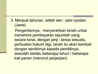3. Menjual tahunan, istilah lain : adol oyodan
(Jawa)
Pengertiannya : menyerahkan tanah untuk
menerima pembayaran sejumlah uang
secara tunai, dengan janji : tanpa sesuatu,
perbuatan hukum lagi, tanah itu akan kembali
dengan sendirinya kepada pemiliknya,
sesudah berlalu beberapa tahun / beberapa
kali panen (menurut perjanjian)
 