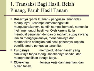 1. Transaksi Bagi Hasil, Belah
Pinang, Paruh Hasil Tanam
 Dasarnya :pemilik tanah / penguasa tanah tidak
mempunyai kesempatan/semangat utk
mengusahakannya sendiri sampai berhasil, namun ia
ingin memungut hasilnya. Oleh karena itu ia
membuat perjanjian dengan orang lain, supaya orang
lain itu mengerjakannya, menanaminya dan
memberikan sebagian dari hasil panennya kepada
pemilik tanah/ penguasa tanah itu.
 Fungsinya :memproduktifkan tanah yang
dimilikinya tanpa mengusahakannya sendiri, dan
memproduktifkan tenaga kerja.
 Obyeknya : tenaga kerja dan tanaman, dan
bukan tanah.
 