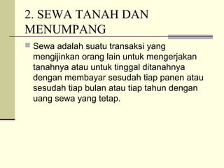 2. SEWA TANAH DAN
MENUMPANG
 Sewa adalah suatu transaksi yang
mengijinkan orang lain untuk mengerjakan
tanahnya atau untuk tinggal ditanahnya
dengan membayar sesudah tiap panen atau
sesudah tiap bulan atau tiap tahun dengan
uang sewa yang tetap.
 