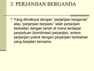 3. PERJANJIAN BERGANDA
 Yang dimaksud dengan “perjanjian berganda”
atau ‘perjanjian berpadu” ialah perjanjian
berkaitan dengan tanah di mana terdapat
perpaduan (kombinasi) perjanjian, antara
perjanjian pokok dengan perjanjian tambahan
yang berjalan bersama
 