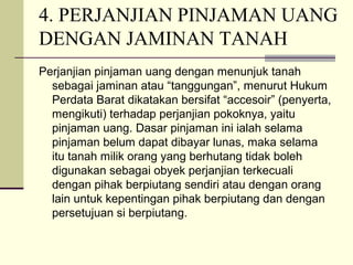 4. PERJANJIAN PINJAMAN UANG
DENGAN JAMINAN TANAH
Perjanjian pinjaman uang dengan menunjuk tanah
sebagai jaminan atau “tanggungan”, menurut Hukum
Perdata Barat dikatakan bersifat “accesoir” (penyerta,
mengikuti) terhadap perjanjian pokoknya, yaitu
pinjaman uang. Dasar pinjaman ini ialah selama
pinjaman belum dapat dibayar lunas, maka selama
itu tanah milik orang yang berhutang tidak boleh
digunakan sebagai obyek perjanjian terkecuali
dengan pihak berpiutang sendiri atau dengan orang
lain untuk kepentingan pihak berpiutang dan dengan
persetujuan si berpiutang.
 