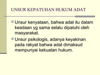UNSUR KEPATUHAN HUKUM ADAT
 Unsur kenyataan, bahwa adat itu dalam
keadaan yg sama selalu dipatuhi oleh
masyarakat.
 Unsur psikologis, adanya keyakinan
pada rakyat bahwa adat dimaksud
mempunyai kekuatan hukum.
 