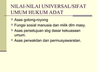 NILAI-NILAI UNIVERSAL/SIFAT
UMUM HUKUM ADAT
 Asas gotong-royong
 Fungsi sosial manusia dan milik dlm masy.
 Asas persetujuan sbg dasar kekuasaan
umum.
 Asas perwakilan dan permusyawaratan.
 