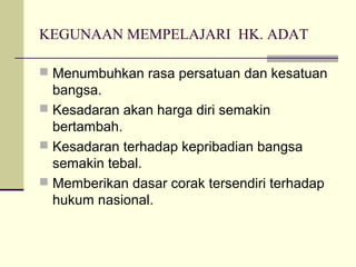 KEGUNAAN MEMPELAJARI HK. ADAT
 Menumbuhkan rasa persatuan dan kesatuan
bangsa.
 Kesadaran akan harga diri semakin
bertambah.
 Kesadaran terhadap kepribadian bangsa
semakin tebal.
 Memberikan dasar corak tersendiri terhadap
hukum nasional.
 