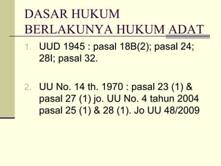 DASAR HUKUM
BERLAKUNYA HUKUM ADAT
1. UUD 1945 : pasal 18B(2); pasal 24;
28I; pasal 32.
2. UU No. 14 th. 1970 : pasal 23 (1) &
pasal 27 (1) jo. UU No. 4 tahun 2004
pasal 25 (1) & 28 (1). Jo UU 48/2009
 
