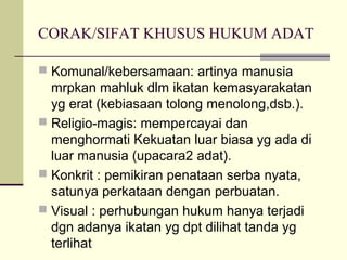CORAK/SIFAT KHUSUS HUKUM ADAT
 Komunal/kebersamaan: artinya manusia
mrpkan mahluk dlm ikatan kemasyarakatan
yg erat (kebiasaan tolong menolong,dsb.).
 Religio-magis: mempercayai dan
menghormati Kekuatan luar biasa yg ada di
luar manusia (upacara2 adat).
 Konkrit : pemikiran penataan serba nyata,
satunya perkataan dengan perbuatan.
 Visual : perhubungan hukum hanya terjadi
dgn adanya ikatan yg dpt dilihat tanda yg
terlihat
 