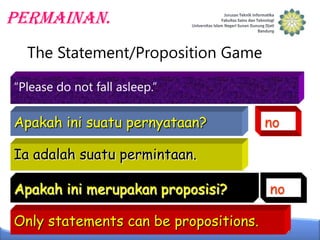 Permainan.
The Statement/Proposition Game
“Please do not fall asleep.”

Apakah ini suatu pernyataan?

no

Ia adalah suatu permintaan.

Apakah ini merupakan proposisi?
Only statements can be propositions.

no

 