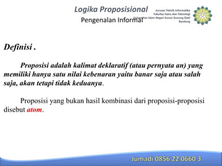 Logika Proposisional
Pengenalan Informal

Definisi .
Proposisi adalah kalimat deklaratif (atau pernyata an) yang
memiliki hanya satu nilai kebenaran yaitu banar saja atau salah
saja, akan tetapi tidak keduanya.

Proposisi yang bukan hasil kombinasi dari proposisi-proposisi
disebut atom.

 