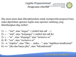 Logika Proposisional
Pengenalan Informal

Jika atom-atom akan dikombinasikan untuk memperoleh proposisi baru
maka diperlukan operator logika atau operator sambung yang
dilambangkan dng simbol :
1).
2).
3).
4).
5).
6).

: “not”, atau “negasi” ( simbol lain adl ~ )
: “and”, atau “konjungsi” ( simbol lain adl &)
: “or” , atau “disjungsi” atau “inclusive or”
: “xor”, atau “exclusive or”
: “implies”, atau “Jika … maka…”, atau “implikasi kondisional”
: “jika dan hanya jika”, atau “bikondisional”

 