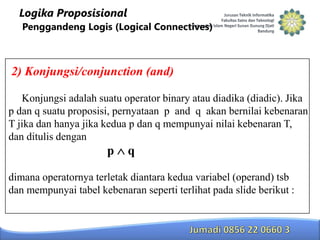 Logika Proposisional
Penggandeng Logis (Logical Connectives)

2) Konjungsi/conjunction (and)
Konjungsi adalah suatu operator binary atau diadika (diadic). Jika
p dan q suatu proposisi, pernyataan p and q akan bernilai kebenaran
T jika dan hanya jika kedua p dan q mempunyai nilai kebenaran T,
dan ditulis dengan

p

q

dimana operatornya terletak diantara kedua variabel (operand) tsb
dan mempunyai tabel kebenaran seperti terlihat pada slide berikut :

 