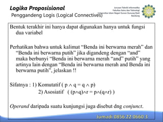 Logika Proposisional
Penggandeng Logis (Logical Connectives)

Bentuk terakhir ini hanya dapat digunakan hanya untuk fungsi
dua variabel
Perhatikan bahwa untuk kalimat “Benda ini berwarna merah” dan
“Benda ini berwarna putih” jika digandeng dengan “and”
maka berbunyi “Benda ini berwarna merah “and” putih” yang
artinya lain dengan “Benda ini berwarna merah and Benda ini
berwarna putih”, jelaskan !!
Sifatnya : 1) Komutatif ( p q = q p)
2) Asosiatif ( (p q) r = p (q r) )
Operand daripada suatu kunjungsi juga disebut dng conjunct.

 