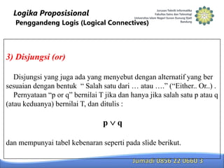 Logika Proposisional
Penggandeng Logis (Logical Connectives)

3) Disjungsi (or)
Disjungsi yang juga ada yang menyebut dengan alternatif yang ber
sesuaian dengan bentuk “ Salah satu dari … atau ….” (“Either.. Or..) .
Pernyataan “p or q” bernilai T jika dan hanya jika salah satu p atau q
(atau keduanya) bernilai T, dan ditulis :

p

q

dan mempunyai tabel kebenaran seperti pada slide berikut.

 