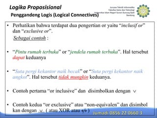 Logika Proposisional
Penggandeng Logis (Logical Connectives)
• Perhatikan bahwa terdapat dua pengertian or yaitu “inclusif or”
dan “exclusive or”.
Sebagai contoh :
• “Pintu rumah terbuka” or “jendela rumah terbuka”. Hal tersebut
dapat keduanya
• “Suta pergi kekantor naik becak” or “Suta pergi kekantor naik
angkot”. Hal tersebut tidak mungkin keduanya.

• Contoh pertama “or inclusive” dan disimbolkan dengan
• Contoh kedua “or exclusive” atau “non-equivalen” dan disimbol
kan dengan
( atau XOR atau )

 