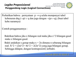 Logika Proposisional
Penggandeng Logis (Logical Connectives)

Perhatikan bahwa : pernyataan p q selalu mempunyai tabel
kebenaran dng ( p) q dan juga dengan (p q), (buat tabel
kebe narannya)
Contoh penggunaannya :
Buktikan bahwa jika x bilangan real maka jika x^2 bilangan gasal
maka x bilangan gasal.
Bukti andaikan x genap maka x = 2n dimana n sebarang bilangan
real. X^2 = (2n)^2= 4n^2 = 2(2n^2) yang juga bilangan genap.
Sehingga didapat, dengan kontraposistif, terbukti.

 