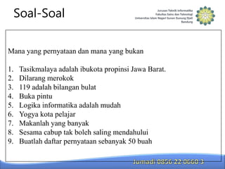 Soal-Soal
Mana yang pernyataan dan mana yang bukan
1.
2.
3.
4.
5.
6.
7.
8.
9.

Tasikmalaya adalah ibukota propinsi Jawa Barat.
Dilarang merokok
119 adalah bilangan bulat
Buka pintu
Logika informatika adalah mudah
Yogya kota pelajar
Makanlah yang banyak
Sesama cabup tak boleh saling mendahului
Buatlah daftar pernyataan sebanyak 50 buah

 
