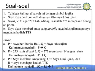 Soal-soal
1. Tuliskan kalimat dibawah ini dengan simbol logika
a. Saya akan berlibur ke Bali hanya jika saya lulus ujian
b. Sarat perlu agar 273 habis dibagi 3 adalah 273 merupakan bilang
an prima
c. Saya akan memberi anda uang apabila saya lulus ujian atau saya
mendapat hadiah TTS

Jawab
a. P = saya berlibur ke Bali, Q = Saya lulus ujian
Kalimatnya menjadi : P  Q
b. P = 273 habis dibagi 3, Q = 273 merupakan bilangan prima
Kalimatnya menjadi : P  Q
c. P = Saya memberi Anda uang, Q = Saya lulus ujian, dan
R = saya mendapat hadiah TTS
Kalimatnya menjadi : (Q R)  P

 