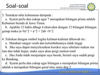 Soal-soal
3. Tentukan nilai kebenaran daripada :
a. Syarat perlu dan cukup agar 7 merupakan bilangan prima adalah
Kebumen berada di Jawa Timur.
b. Apabila 12 habis dibagi 4 ekuivalen dengan 12 bilangan bilangan
genap maka (a+b)^2 = a^2 + 2ab +b^2
4. Tuliskan dengan simbol logika kalimat-kalimat dibawah ini :
a. Matahari sangat verah dan kelembabannya tidak tinggi
b. Jika saya dapat menyelesaikan koreksi saya sebelum makan ma
lam dan tidak hujan, maka saya akan pergi nonton tonil
c. Jika Anda tidak menjumpai saya besok, berarti saya sudah pergi
ke Bandung.
d. Syarat perlu dan cukup agar bilangan a merupakan bilangan prima
adalah a merupakan bilangan gasal atau sama dng 2

 
