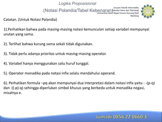 Logika Proposisional

(Notasi Polandia/Tabel Kebenaran)
Catatan. (Untuk Notasi Polandia)
1).Perhatikan bahwa pada masing-masing notasi kemunculan setiap variabel mempunyai
urutan yang sama.
2). Terlihat bahwa kurung sama sekali tidak digunakan.
3). Tidak perlu adanya prioritas untuk masing-masing operator.

4). Variabel hanya menggunakan satu huruf tunggal.
5). Operator monadika pada notasi infix selalu mendahului operand.
6). Perhatikan formula –pq akan mempunyai dua interpretasi dalam notasi infix yaitu : -(p-q)
dan ((-p)-q) sehingga diperlukan simbol khusus yang berbeda untuk monadika negasi,
misalnya e.

 